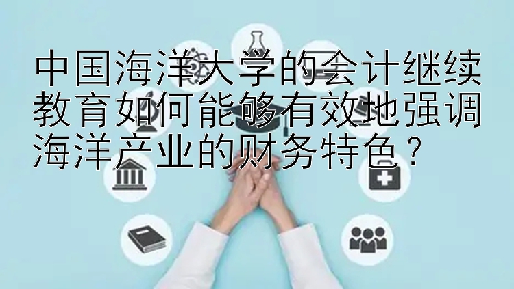 中国海洋大学的会计继续教育如何能够有效地强调海洋产业的财务特色？