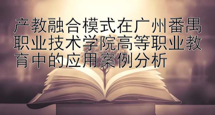 产教融合模式在广州番禺职业技术学院高等职业教育中的应用案例分析