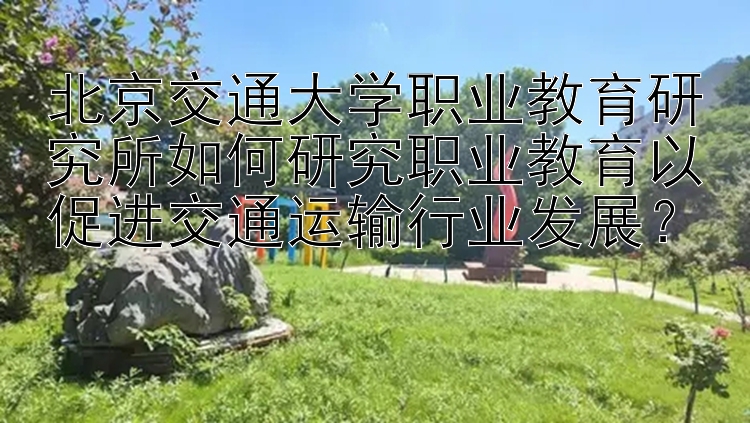 北京交通大学职业教育研究所如何研究职业教育以促进交通运输行业发展？