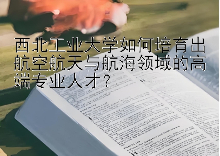 西北工业大学如何培育出航空航天与航海领域的高端专业人才？