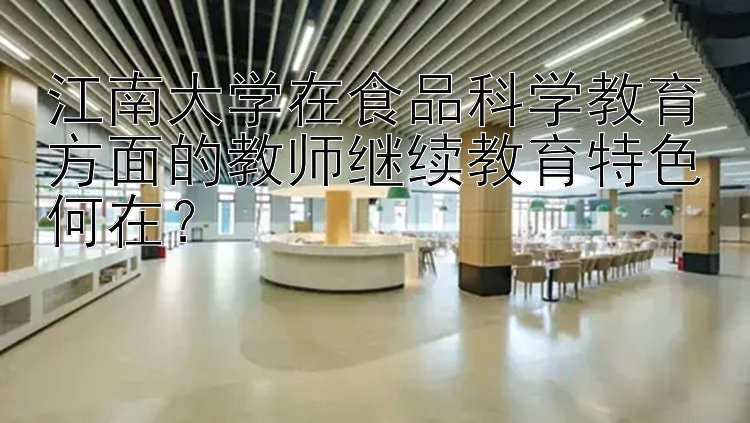 江南大学在食品科学教育方面的教师继续教育特色何在？