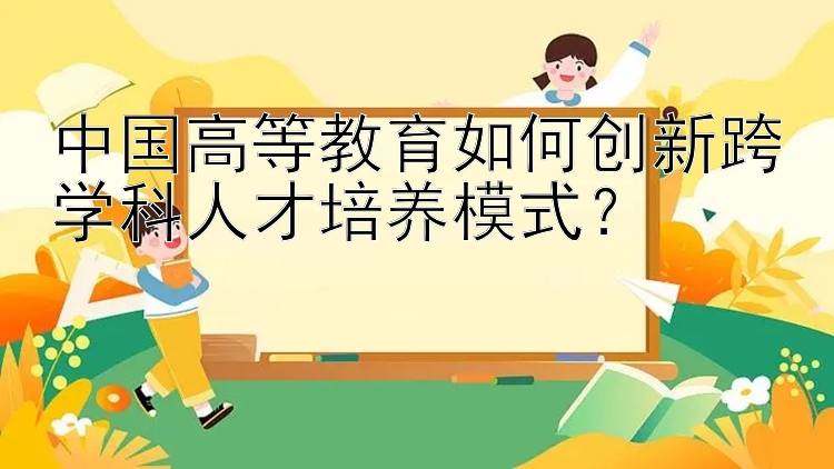 中国高等教育如何创新跨学科人才培养模式？