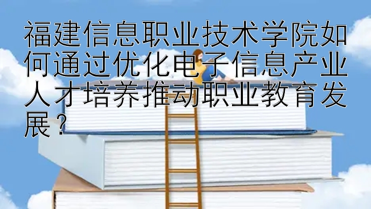 福建信息职业技术学院如何通过优化电子信息产业人才培养推动职业教育发展？