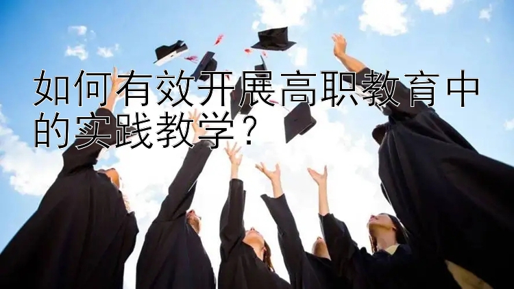 如何有效开展高职教育中的实践教学？