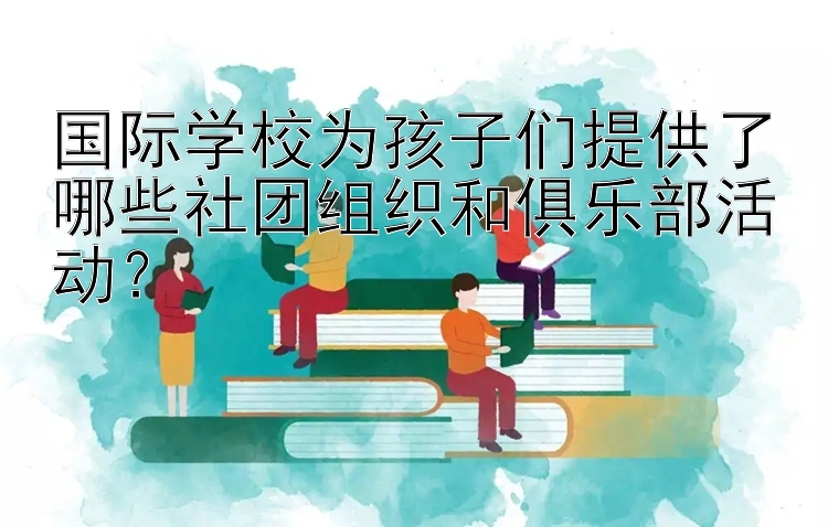 国际学校为孩子们提供了哪些社团组织和俱乐部活动？