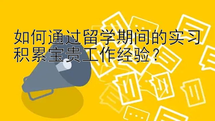 如何通过留学期间的实习积累宝贵工作经验？