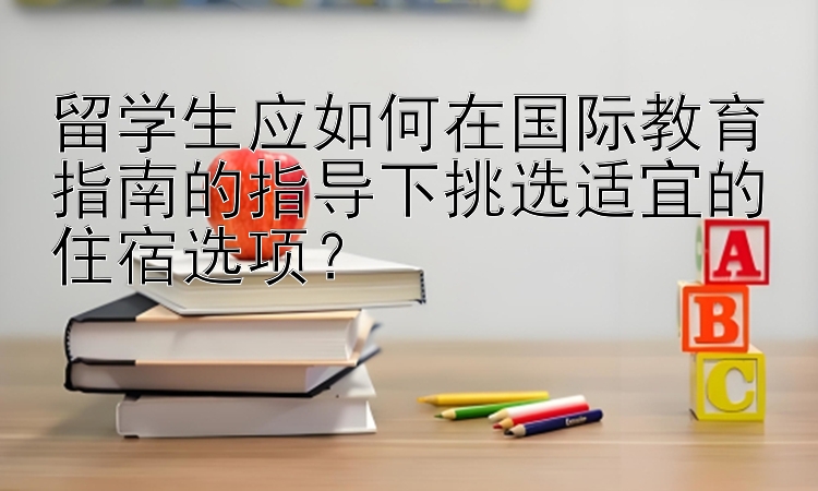 留学生应如何在国际教育指南的指导下挑选适宜的住宿选项？