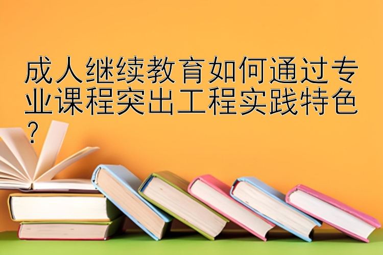 成人继续教育如何通过专业课程突出工程实践特色？