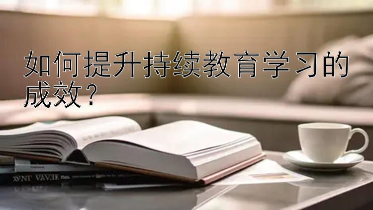 如何提升持续教育学习的成效？