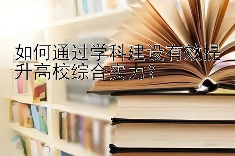 如何通过学科建设有效提升高校综合实力？