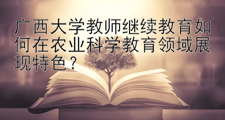 广西大学教师继续教育如何在农业科学教育领域展现特色？