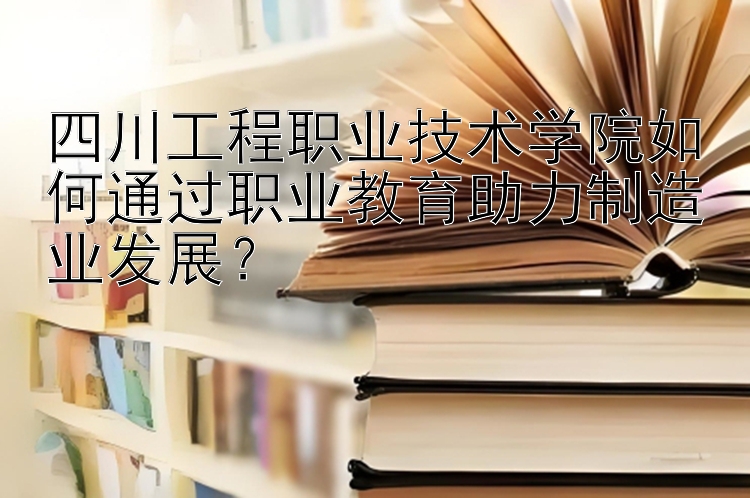 四川工程职业技术学院如何通过职业教育助力制造业发展？