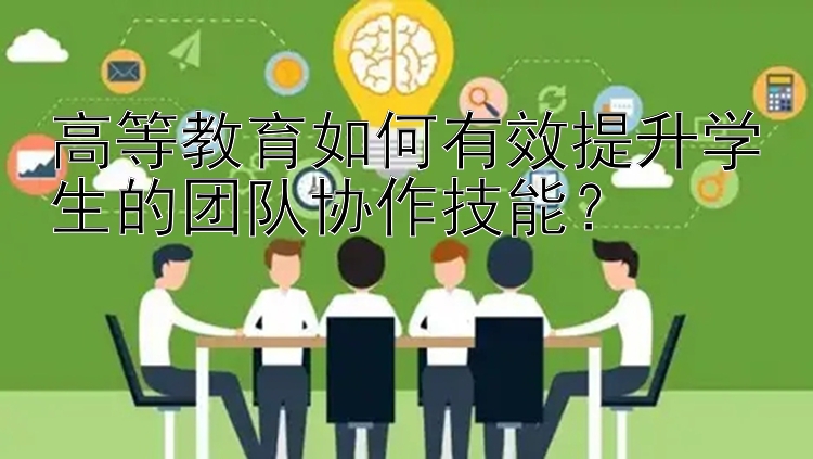 高等教育如何有效提升学生的团队协作技能？