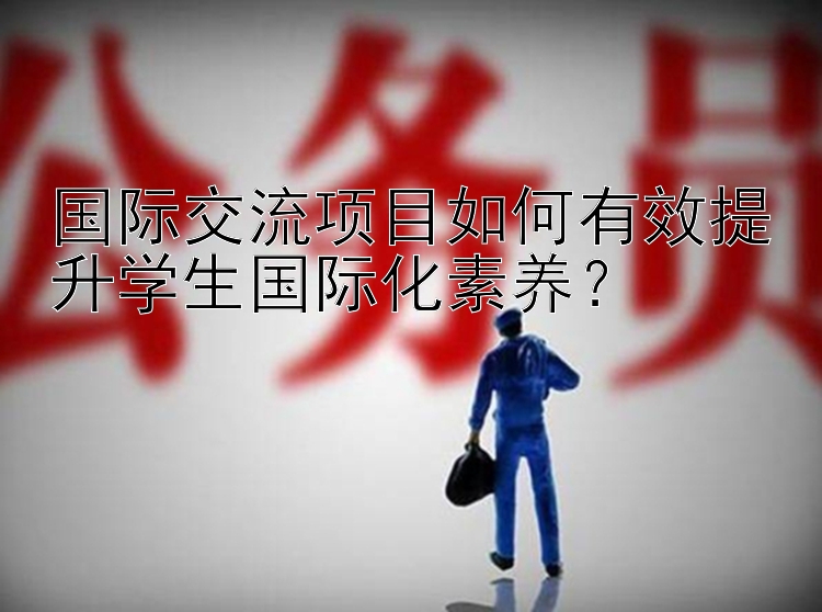 国际交流项目如何有效提升学生国际化素养？