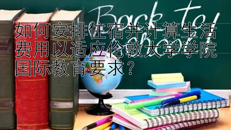 如何安排住宿并计算生活费用以适应伦敦大学学院国际教育要求？