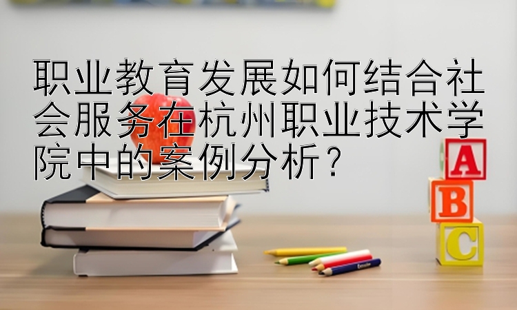 职业教育发展如何结合社会服务在杭州职业技术学院中的案例分析？