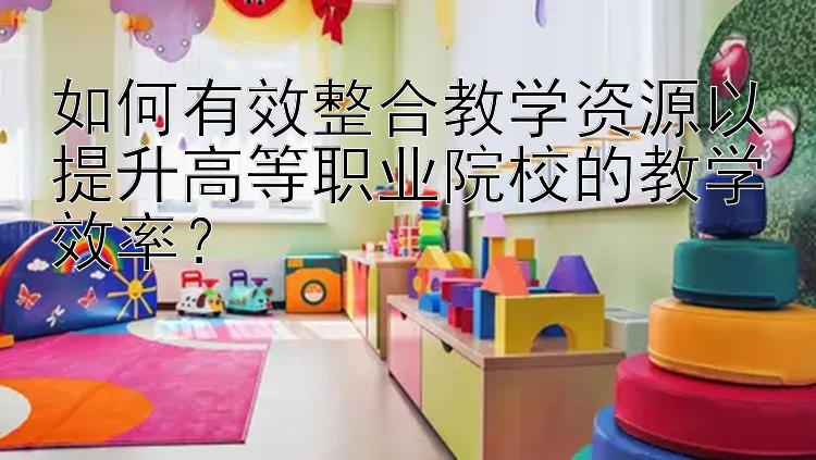 如何有效整合教学资源以提升高等职业院校的教学效率？