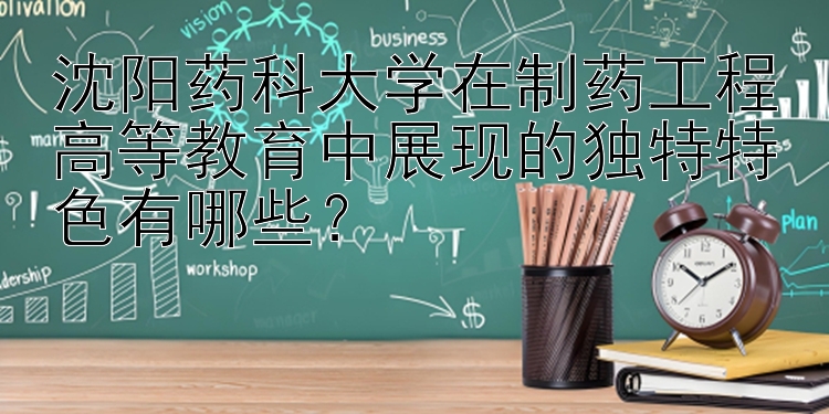 沈阳药科大学在制药工程高等教育中展现的独特特色有哪些？