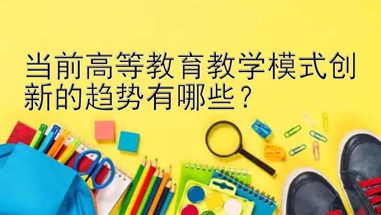 当前高等教育教学模式创新的趋势有哪些？