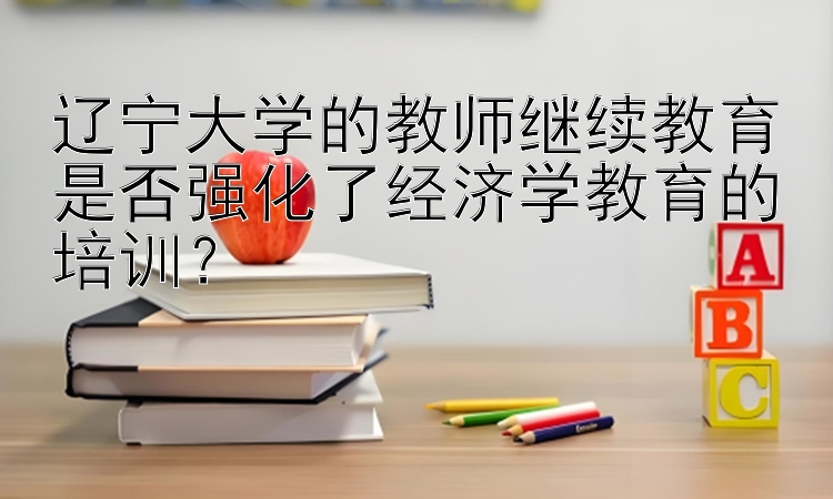 辽宁大学的教师继续教育是否强化了经济学教育的培训？