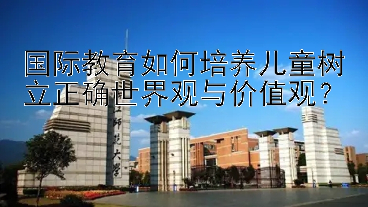 国际教育如何培养儿童树立正确世界观与价值观？