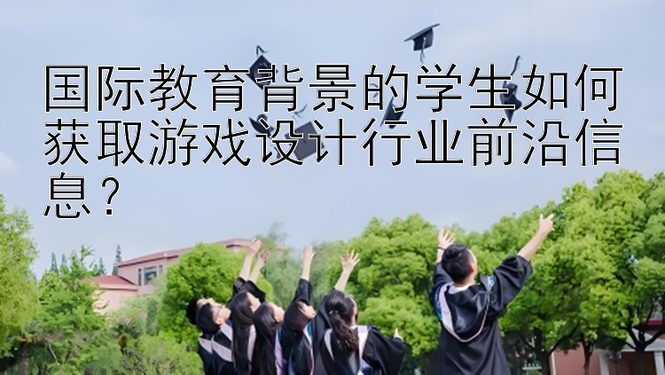 国际教育背景的学生如何获取游戏设计行业前沿信息？