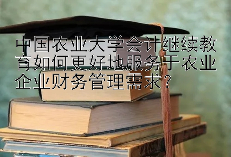 中国农业大学会计继续教育如何更好地服务于农业企业财务管理需求？