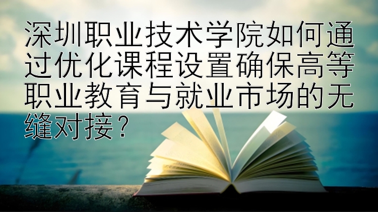 深圳职业技术学院如何通过优化课程设置确保高等职业教育与就业市场的无缝对接？