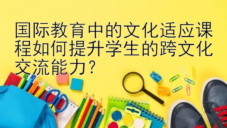 国际教育中的文化适应课程如何提升学生的跨文化交流能力？