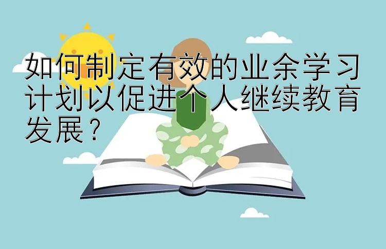 如何制定有效的业余学习计划以促进个人继续教育发展？