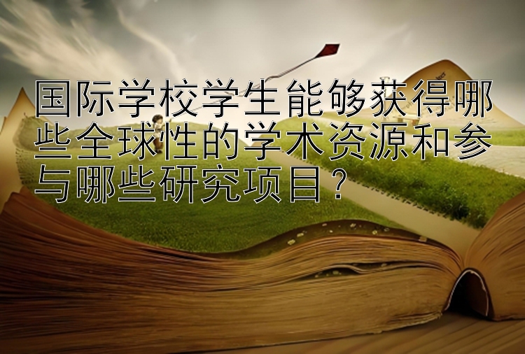 国际学校学生能够获得哪些全球性的学术资源和参与哪些研究项目？