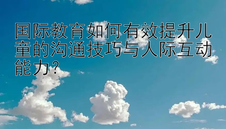 国际教育如何有效提升儿童的沟通技巧与人际互动能力？