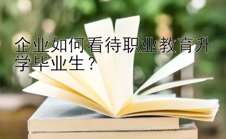 企业如何看待职业教育升学毕业生？