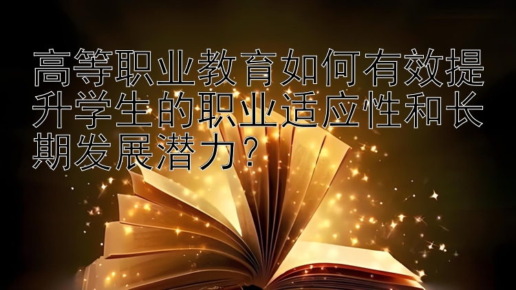 高等职业教育如何有效提升学生的职业适应性和长期发展潜力？