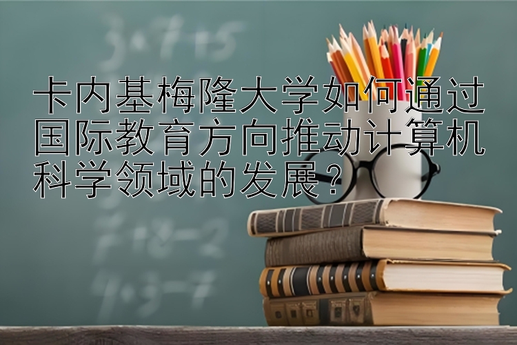 卡内基梅隆大学如何通过国际教育方向推动计算机科学领域的发展？