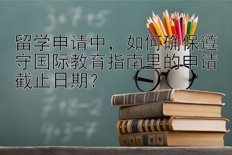 留学申请中，如何确保遵守国际教育指南里的申请截止日期？