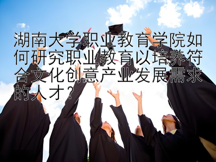 湖南大学职业教育学院如何研究职业教育以培养符合文化创意产业发展需求的人才？