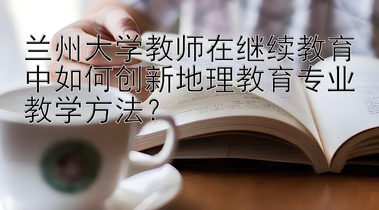 兰州大学教师在继续教育中如何创新地理教育专业教学方法？