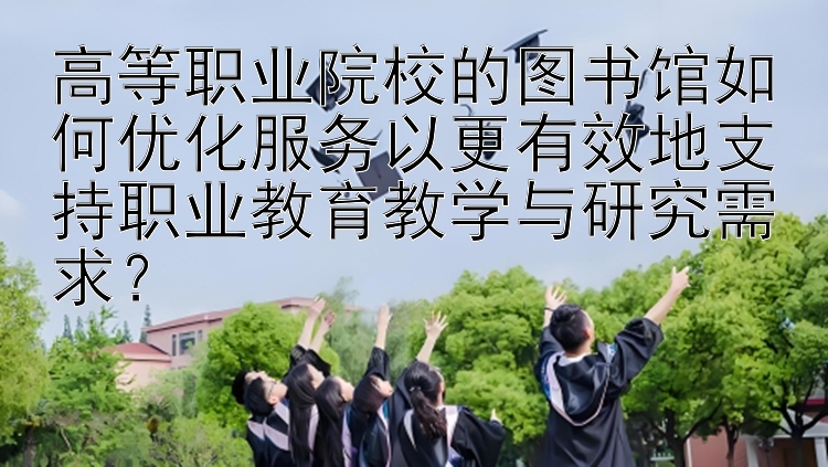 高等职业院校的图书馆如何优化服务以更有效地支持职业教育教学与研究需求？