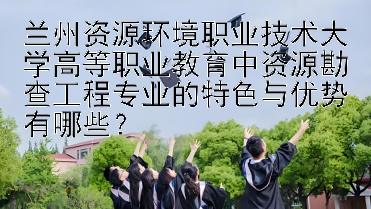 兰州资源环境职业技术大学高等职业教育中资源勘查工程专业的特色与优势有哪些？