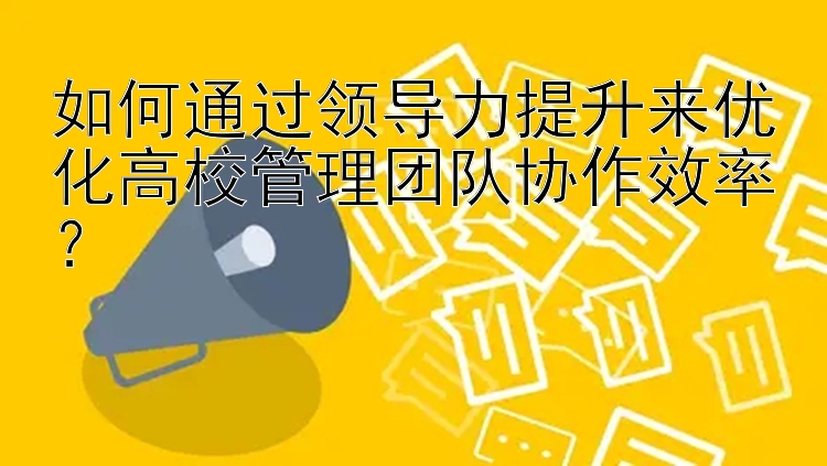 如何通过领导力提升来优化高校管理团队协作效率？