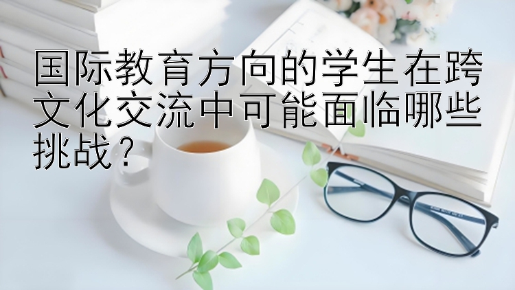 国际教育方向的学生在跨文化交流中可能面临哪些挑战？