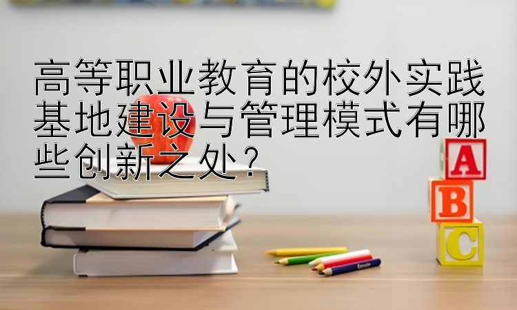 高等职业教育的校外实践基地建设与管理模式有哪些创新之处？