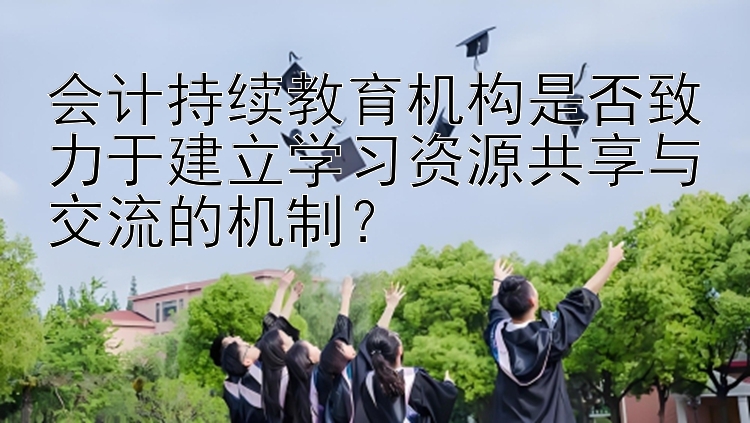 会计持续教育机构是否致力于建立学习资源共享与交流的机制？