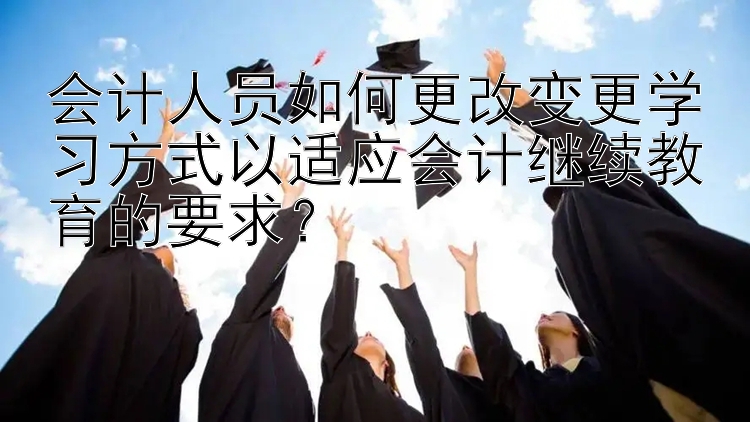 会计人员如何更改变更学习方式以适应会计继续教育的要求？