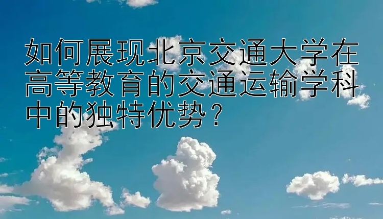 如何展现北京交通大学在高等教育的交通运输学科中的独特优势？