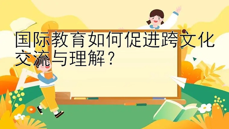 国际教育如何促进跨文化交流与理解？