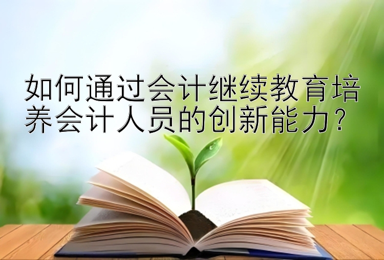 如何通过会计继续教育培养会计人员的创新能力？