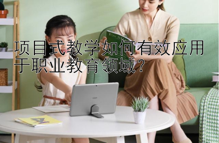 项目式教学如何有效应用于职业教育领域？