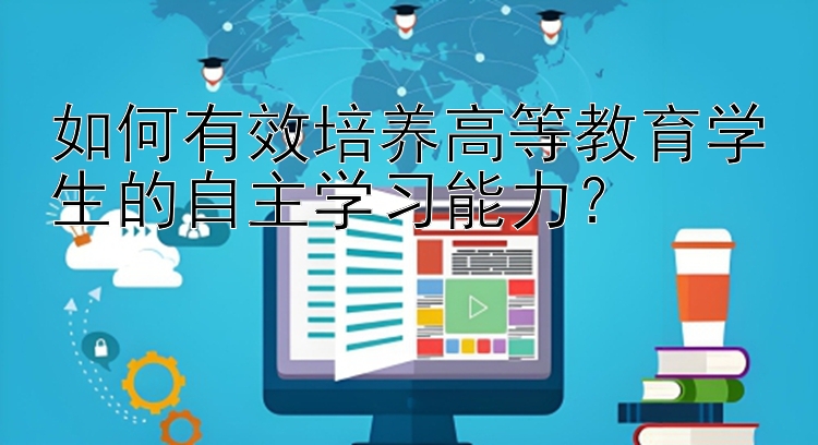 如何有效培养高等教育学生的自主学习能力？